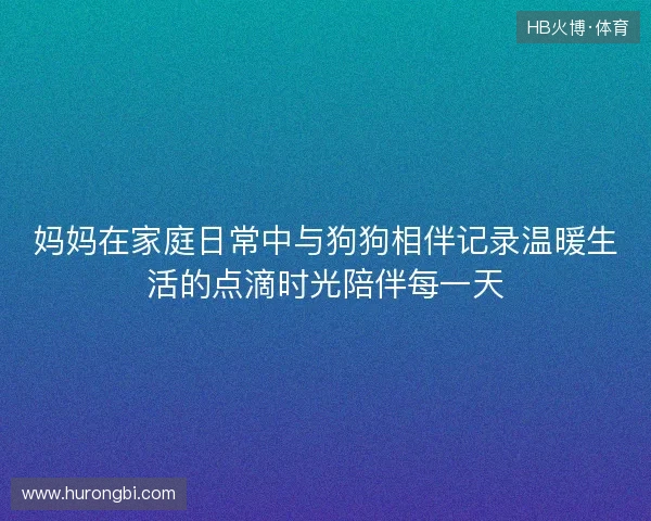 妈妈在家庭日常中与狗狗相伴记录温暖生活的点滴时光陪伴每一天