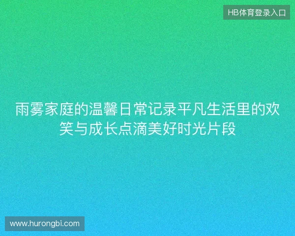 雨雾家庭的温馨日常记录平凡生活里的欢笑与成长点滴美好时光片段