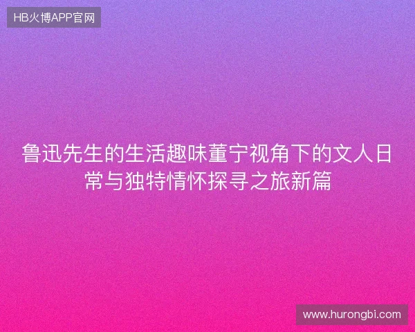 鲁迅先生的生活趣味董宁视角下的文人日常与独特情怀探寻之旅新篇 鲁迅先生的生活趣味董宁视角下的文人日常与独特情怀探寻之旅新篇