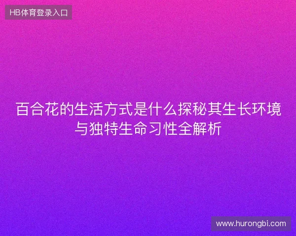 百合花的生活方式是什么探秘其生长环境与独特生命习性全解析